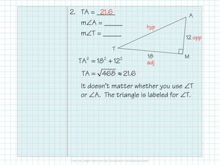 2. TA = _____
m∠A = _____
m∠T = _____
It doesn’t matter whether you use ∠T
or ∠A. The triangle is labeled for ∠T.
12
18
T
A
M2 2 2
TA 18 12
TA 468 21.6
= +
= ≈
hyp
opp
adj
21.6
 