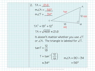2. TA = _____
m∠A = _____
m∠T = _____
It doesn’t matter whether you use ∠T
or ∠A. The triangle is labeled for ∠T.
12
18
T
A
M2 2 2
TA 18 12
TA 468 21.6
= +
= ≈
hyp
opp
adj
1
12
tanT
18
12
T tan
18
34
−
=
 =  
 
≈ °
m A 90 34
56
∠ = −
= °
21.6
56°
34°
 