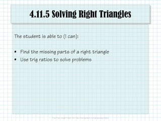 4.11.5 Solving Right Triangles
The student is able to (I can):
• Find the missing parts of a right triangle
• Use trig ratios to solve problems
 