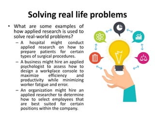 Solving real life problems
• What are some examples of
how applied research is used to
solve real-world problems?
– A hospital might conduct
applied research on how to
prepare patients for certain
types of surgical procedures.
– A business might hire an applied
psychologist to assess how to
design a workplace console to
maximize efficiency and
productivity while minimizing
worker fatigue and error.
– An organization might hire an
applied researcher to determine
how to select employees that
are best suited for certain
positions within the company.
 