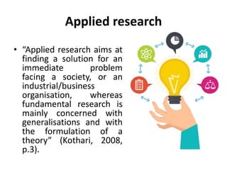 Applied research
• “Applied research aims at
finding a solution for an
immediate problem
facing a society, or an
industrial/business
organisation, whereas
fundamental research is
mainly concerned with
generalisations and with
the formulation of a
theory” (Kothari, 2008,
p.3).
 