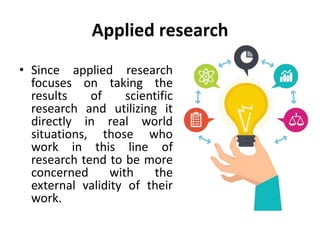 Applied research
• Since applied research
focuses on taking the
results of scientific
research and utilizing it
directly in real world
situations, those who
work in this line of
research tend to be more
concerned with the
external validity of their
work.
 