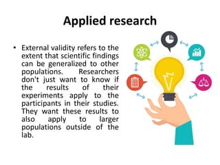 Applied research
• External validity refers to the
extent that scientific findings
can be generalized to other
populations. Researchers
don't just want to know if
the results of their
experiments apply to the
participants in their studies.
They want these results to
also apply to larger
populations outside of the
lab.
 