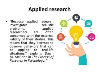 Applied research
• "Because applied research
investigates realistic
problems, applied
researchers are often
concerned with the external
validity of their studies. This
means that they attempt to
observe behaviors that can
be applied to real-life
situations," explains Dawn
M. McBride in The Process of
Research in Psychology. "
 