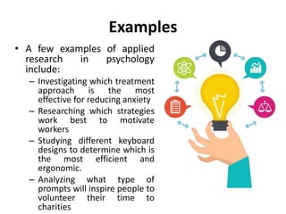Examples
• A few examples of applied
research in psychology
include:
– Investigating which treatment
approach is the most
effective for reducing anxiety
– Researching which strategies
work best to motivate
workers
– Studying different keyboard
designs to determine which is
the most efficient and
ergonomic.
– Analyzing what type of
prompts will inspire people to
volunteer their time to
charities
 