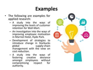 Examples
• The following are examples for
applied research:
– A study into the ways of
improving the levels of customer
retention for Wall-Mart.
– An investigation into the ways of
improving employee motivation
in Marriot Hotel, Hyde Park.
– Development of strategies to
introduce change in Starbucks
global supply-chain
management with the view on
cost reduction.
– A study into the ways of
fostering creative deviance
amongst employees without
compromising respect for
authority.
 