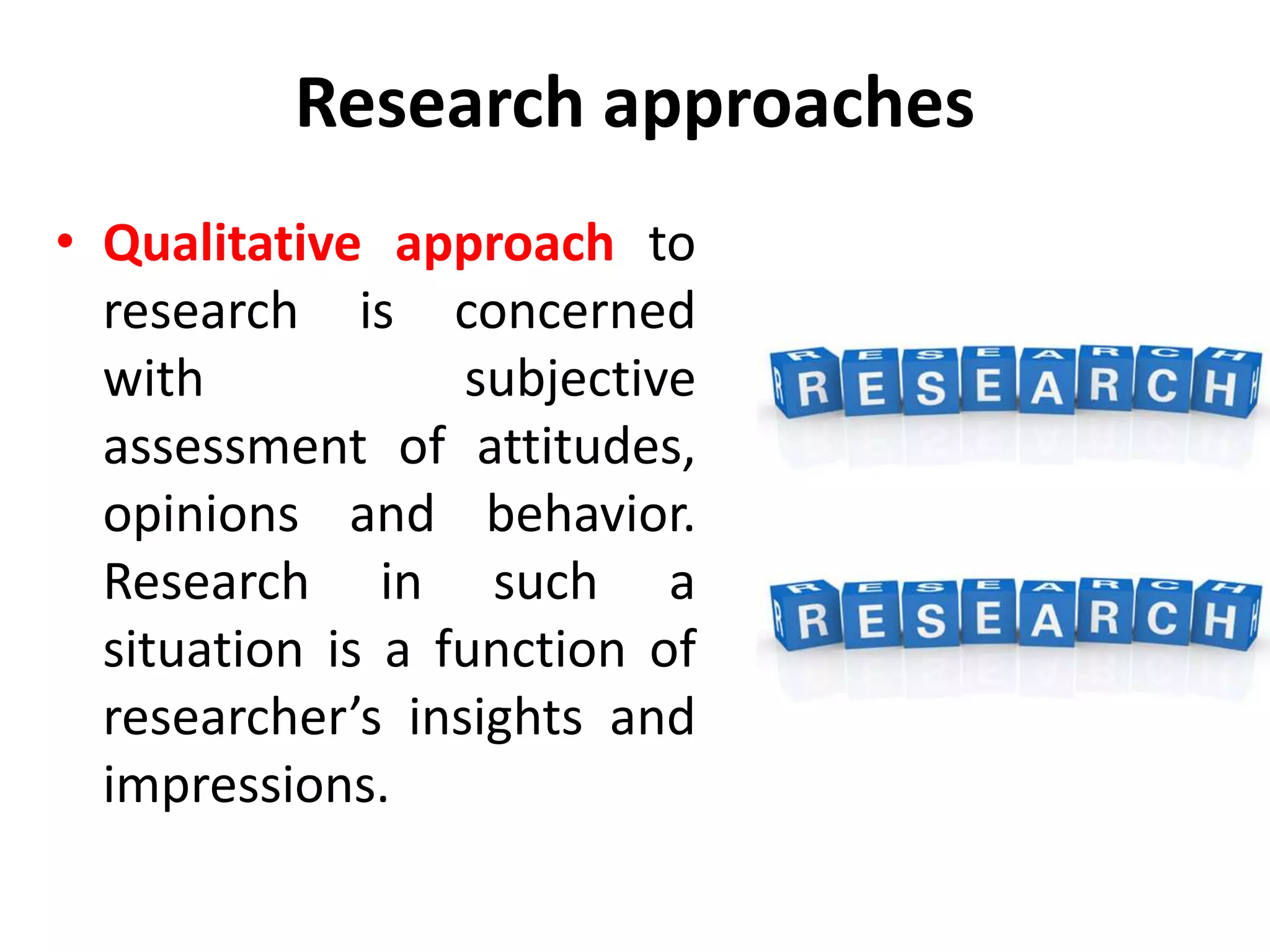 Research approaches
• Qualitative approach to
research is concerned
with subjective
assessment of attitudes,
opinions and behavior.
Research in such a
situation is a function of
researcher’s insights and
impressions.
 