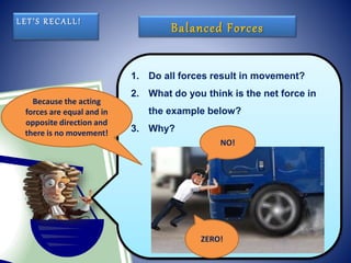 1. Do all forces result in movement?
2. What do you think is the net force in
the example below?
3. Why?
LET’S RECALL!
Balanced Forces
NO!
ZERO!
Because the acting
forces are equal and in
opposite direction and
there is no movement!
 