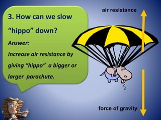 force of gravity
air resistance
3. How can we slow
“hippo” down?
Answer:
Increase air resistance by
giving “hippo” a bigger or
larger parachute.
 