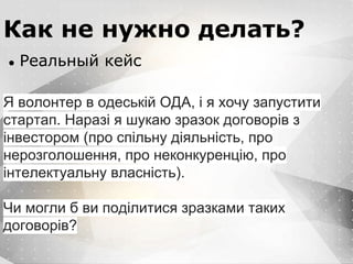 Вместо эпиграфа
Я умею кодить.
Весь маркетинг и продажи пусть на себя
возьмет инвестор!
Как не нужно делать?
● Реальный кейс
Я волонтер в одеській ОДА, і я хочу запустити
стартап. Наразі я шукаю зразок договорів з
інвестором (про спільну діяльність, про
нерозголошення, про неконкуренцію, про
інтелектуальну власність).
Чи могли б ви поділитися зразками таких
договорів?
 