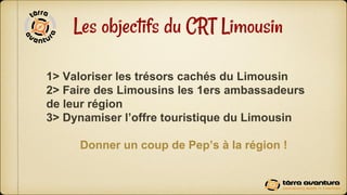 Les objectifs du CRT Limousin
1> Valoriser les trésors cachés du Limousin
2> Faire des Limousins les 1ers ambassadeurs
de ...