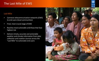 Last Mile
• Connects telecommunication networks (EWS)
to end-users (local communities)
• Final, most crucial stage of EWS
• Reaches most vulnerable and those that face
highest risk
• Delivers timely, accurate and actionable
weather and climate information from data
collection and creation sources across the
“Last Mile” to vulnerable end-users
The Last Mile of EWS
 