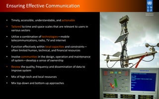 • Timely, accessible, understandable, and actionable
• Tailored to time and space scales that are relevant to users in
various sectors
• Utilize a combination of technologies—mobile
telecommunications, radio, TV and internet
• Function effectively within local capacities and constraints—
often limited human, technical, and financial resources
• Involve communities in the design, operation and maintenance
of system—develop a sense of ownership
• Review the quality, frequency and dissemination of data to
improve system
• Mix of high-tech and local resources
• Mix top-down and bottom-up approaches
Ensuring Effective Communication
 
