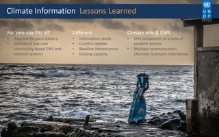 Climate Information Lessons Learned
No ‘one-size fits all’
• Adapted for each country
• Mixture of low-cost
community-based EWS and
national systems
Different
• Information needs
• Country context
• Baseline infrastructure
• Existing capacity
Climate Info & EWS
• One component of a suite of
resilient actions
• Multiple communication
channels to ensure redundancy
Empowered lives.
Resilient nations.
 