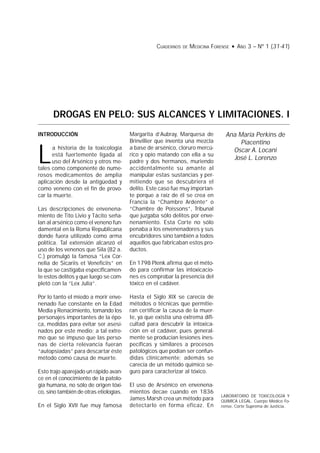 Drogas en pelo: sus alcances y limitaciones. I 31CUADERNOS DE MEDICINA FORENSE • AÑO 3 – Nº 1 (31-41)
DROGAS EN PELO: SUS ALCANCES Y LIMITACIONES. I
Ana María Perkins de
Piacentino
Oscar A. Locani
José L. Lorenzo
INTRODUCCIÓN
L
a historia de la toxicología
está fuertemente ligada al
uso del Arsénico y otros me-
tales como componente de nume-
rosos medicamentos de amplia
aplicación desde la antigüedad y
como veneno con el fin de provo-
car la muerte.
Las descripciones de envenena-
miento de Tito Livio y Tácito seña-
lan al arsénico como el veneno fun-
damental en la Roma Republicana
donde fuera utilizado como arma
política. Tal extensión alcanzó el
uso de los venenos que Sila (82 a.
C.) promulgó la famosa “Lex Cor-
nelia de Sicariis et Veneficiis” en
la que se castigaba específicamen-
te estos delitos y que luego se com-
pletó con la “Lex Julia”.
Por lo tanto el miedo a morir enve-
nenado fue constante en la Edad
Media y Renacimiento, tomando los
personajes importantes de la épo-
ca, medidas para evitar ser asesi-
nados por este medio; a tal extre-
mo que se impuso que las perso-
nas de cierta relevancia fueran
“autopsiadas” para descartar éste
método como causa de muerte.
Esto trajo aparejado un rápido avan-
ce en el conocimiento de la patolo-
gía humana, no sólo de origen tóxi-
co, sino también de otras etiologías.
En el Siglo XVII fue muy famosa
LABORATORIO DE TOXICOLOGÍA Y
QUIMICA LEGAL. Cuerpo Médico Fo-
rense, Corte Suprema de Justicia.
Margarita d’Aubray, Marquesa de
Brinvillier que inventa una mezcla
a base de arsénico, cloruro mercú-
rico y opio matando con ella a su
padre y dos hermanos, muriendo
accidentalmente su amante al
manipular estas sustancias y per-
mitiendo que se descubriera el
delito. Este caso fue muy importan-
te porque a raíz de él se crea en
Francia la “Chambre Ardente” o
“Chambre de Poissons”, Tribunal
que juzgaba sólo delitos por enve-
nenamiento. Esta Corte no sólo
penaba a los envenenadores y sus
encubridores sino también a todos
aquellos que fabricaban estos pro-
ductos.
En 1798 Plenk afirma que el méto-
do para confirmar las intoxicacio-
nes es comprobar la presencia del
tóxico en el cadáver.
Hasta el Siglo XIX se carecía de
métodos o técnicas que permitie-
ran certificar la causa de la muer-
te, ya que existía una extrema difi-
cultad para descubrir la intoxica-
ción en el cadáver, pues general-
mente se producían lesiones ines-
pecíficas y similares a procesos
patológicos que podían ser confun-
didas clínicamente; además se
carecía de un método químico se-
guro para caracterizar al tóxico.
El uso de Arsénico en envenena-
mientos decae cuando en 1836
James Marsh crea un método para
detectarlo en forma eficaz. En
 