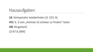 Hausaufgaben
LB: Komparativ wiederholen (S. 221-3)
HO: S. 2 von „Heimat ist schwer zu finden“ lesen
AB: Klugman2
LS K7 G (9M)
 