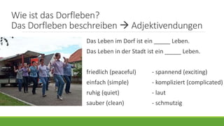 Wie ist das Dorfleben?
Das Dorfleben beschreiben  Adjektivendungen
Das Leben im Dorf ist ein _____ Leben.
Das Leben in der Stadt ist ein _____ Leben.
friedlich (peaceful) - spannend (exciting)
einfach (simple) - kompliziert (complicated)
ruhig (quiet) - laut
sauber (clean) - schmutzig
 