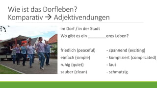 Wie ist das Dorfleben?
Komparativ  Adjektivendungen
im Dorf / in der Stadt
Wo gibt es ein ________eres Leben?
friedlich (peaceful) - spannend (exciting)
einfach (simple) - kompliziert (complicated)
ruhig (quiet) - laut
sauber (clean) - schmutzig
 