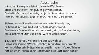 Aussprache
Hänschen klein ging allein in die weiteWelt hinein.
Stock und Hut steht ihm gut, ist gar wohlgemut.
Doch die Mutter weinet sehr, hat ja nun kein Hänschen mehr:
"Wünsch' dir Glück!", sagt ihr Blick. "Kehr' nur bald zurück!"
Sieben Jahr' trüb und klar Hänschen in der Fremde war,
da besinnt sich das Kind, eilt nach Haus' geschwind.
Doch nun ist's kein Hänschen mehr, nein, ein großer Hans ist er,
braun gebrannt Stirn und Hand, wird er wohl erkannt?
1,2,3, geh'n vorbei, wissen nicht wer das wohl sei,
Schwester spricht: "Welch' Gesicht", kennt den Bruder nicht!
Kommt daher sein Mütterlein, schaut ihm kaum in's Aug' hinein,
ruft sie schon: "Hans, mein Sohn! Grüß dich Gott, mein Sohn!"
 