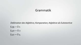 Grammatik
Deklination des Adjektivs; Komparation; Adjektive als Substantive
§ 39 — Ü 1
§ 40 — Ü 2
§ 41 — Ü 4
 