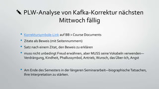 ✎ PLW-Analyse von Kafka-Korrektur nächsten
Mittwoch fällig
• Korrektursymbole-Link auf BB > Course Documents
• Zitate als Beweis (mit Seitennummern)
• Satz nach einem Zitat, den Beweis zu erklären
• muss nicht unbedingt Freud erwähnen, aber MUSS seineVokabeln verwenden—
Verdrängung, Kindheit, Phallussymbol, Antrieb, Wunsch, das Über-Ich, Angst
• Am Ende des Semesters in der längeren Seminararbeit—biographische Tatsachen,
Ihre Interpretation zu stärken.
 