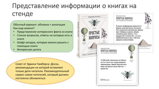 Представление информации о книгах на
стенде
Обычный вариант: обложка + аннотация
Как еще можно?
• Представление интересного факта из книги
• Список вопросов, ответы на которые есть в
книге
• Шифр-загадка, которую можно решить с
помощью книги
• Интересная цитата
Совет от Эдвина Чамберса: Доска,
рекомендации на которой оставляют
только дети-читатели. Рекомендательный
сервис самих читателей, который должен
постоянно обновляться
 