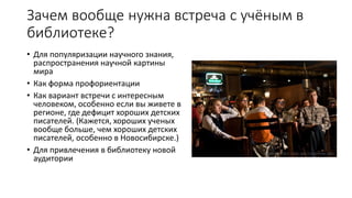 Зачем вообще нужна встреча с учёным в
библиотеке?
• Для популяризации научного знания,
распространения научной картины
мира
• Как форма профориентации
• Как вариант встречи с интересным
человеком, особенно если вы живете в
регионе, где дефицит хороших детских
писателей. (Кажется, хороших ученых
вообще больше, чем хороших детских
писателей, особенно в Новосибирске.)
• Для привлечения в библиотеку новой
аудитории
 