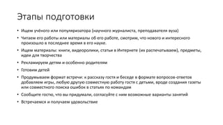 Этапы подготовки
• Ищем учёного или популяризатора (научного журналиста, преподавателя вуза)
• Читаем его работы или материалы об его работе, смотрим, что нового и интересного
произошло в последнее время в его науке.
• Ищем материалы: книги, видеоролики, статьи в Интернете (их распечатываем), предметы,
идеи для творчества
• Рекламируем детям и особенно родителям
• Готовим детей
• Продумываем формат встречи: к рассказу гостя и беседе в формате вопросов-ответов
добавляем игры, любую другую совместную работу гостя с детьми, вроде создания газеты
или совместного поиска ошибок в статьях по командам
• Сообщите гостю, что вы придумали, согласуйте с ним возможные варианты занятий
• Встречаемся и получаем удовольствие
 
