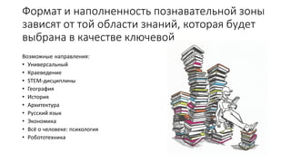 Формат и наполненность познавательной зоны
зависят от той области знаний, которая будет
выбрана в качестве ключевой
Возможные направления:
• Универсальный
• Краеведение
• STEM-дисциплины
• География
• История
• Архитектура
• Русский язык
• Экономика
• Всё о человеке: психология
• Робототехника
 