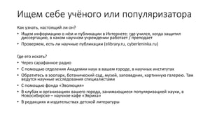 Ищем себе учёного или популяризатора
Как узнать, настоящий ли он?
• Ищем информацию о нём и публикации в Интернете: где учился, когда защитил
диссертацию, в каком научном учреждении работает / преподает
• Проверяем, есть ли научные публикации (elibrary.ru, cyberleninka.ru)
Где его искать?
• Через сарафанное радио
• С помощью отделения Академии наук в вашем городе, в научных институтах
• Обратитесь в зоопарк, ботанический сад, музей, заповедник, картинную галерею. Там
ведутся научные исследования специалистами
• С помощью фонда «Эволюция»
• В клубах и организациях вашего города, занимающиеся популяризацией науки, в
Новосибирске – научное кафе «Эврика»
• В редакциях и издательствах детской литературы
 