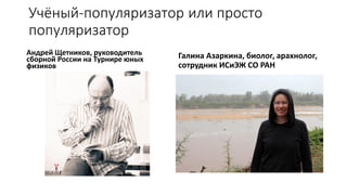 Учёный-популяризатор или просто
популяризатор
Андрей Щетников, руководитель
сборной России на Турнире юных
физиков
Галина Азаркина, биолог, арахнолог,
сотрудник ИСиЭЖ СО РАН
 