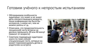 Готовим учёного к непростым испытаниям
• Обговариваем особенности
аудитории: что знают и не знают
дети соответствующего возраста,
какая информация им была бы
интересна, а какая нет, чем их
можно увлечь и т.д.
• Отмечаем, что продолжительность
лекционной части встречи не
должна превышать 30 или 40 минут
(зависит от возраста)
• Советуем подходящие аудитории
книги по теме учёной
специализации гостя, которые он
может порекомендовать детям и
родителям на встрече
 