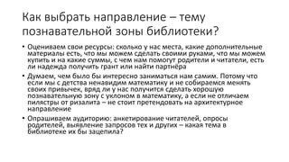 Как выбрать направление – тему
познавательной зоны библиотеки?
• Оцениваем свои ресурсы: сколько у нас места, какие дополнительные
материалы есть, что мы можем сделать своими руками, что мы можем
купить и на какие суммы, с чем нам помогут родители и читатели, есть
ли надежда получить грант или найти партнёра
• Думаем, чем было бы интересно заниматься нам самим. Потому что
если мы с детства ненавидим математику и не собираемся менять
своих привычек, вряд ли у нас получится сделать хорошую
познавательную зону с уклоном в математику, а если не отличаем
пилястры от ризалита – не стоит претендовать на архитектурное
направление
• Опрашиваем аудиторию: анкетирование читателей, опросы
родителей, выявление запросов тех и других – какая тема в
библиотеке их бы зацепила?
 