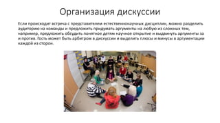 Организация дискуссии
Если происходит встреча с представителем естественнонаучных дисциплин, можно разделить
аудиторию на команды и предложить придумать аргументы на любую из сложных тем,
например, предложить обсудить понятное детям научное открытие и выдвинуть аргументы за
и против. Гость может быть арбитром в дискуссии и выделить плюсы и минусы в аргументации
каждой из сторон.
 