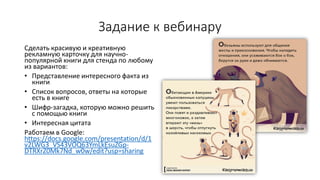 Задание к вебинару
Сделать красивую и креативную
рекламную карточку для научно-
популярной книги для стенда по любому
из вариантов:
• Представление интересного факта из
книги
• Список вопросов, ответы на которые
есть в книге
• Шифр-загадка, которую можно решить
с помощью книги
• Интересная цитата
Работаем в Google:
https://docs.google.com/presentation/d/1
v2LWG3_VS43VOQ63YmLkEsuZGp-
DTRXrZ0Mk7Nd_w0w/edit?usp=sharing
 