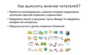 Как выяснить мнение читателей?
• Провести анкетирование, в рамках которого предложить
читателям простой опросник с вариантами
• Придумать анкету в рисунках: пусть обведут те предметы,
которые им интересны
• Общаться устно и делать пометки в блокноте
 