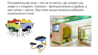 Познавательная зона – это не то место, где читают «на
ковре и с пледом». Сначала – функционально и удобно, а
уже потом – уютно. При этом лучше пытаться избежать
«школьного» стиля
 