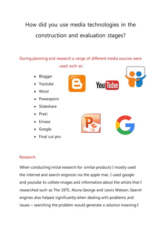 How did you use media technologies in the
construction and evaluation stages?
During planning and research a range of different media sources were
used such as:
 Blogger
 Youtube
 Word
 Powerpoint
 Slideshare
 Prezi
 Emaze
 Google
 Final cut pro
Research:
When conducting initial research for similar products I mostly used
the internet and search enginces via the apple mac. I used google
and youtube to collate images and information about the artists that I
researched such as The 1975, Aluna George and Lewis Watson. Search
engines also helped significantly when dealing with problems and
issues – searching the problem would generate a solution meaning I
 