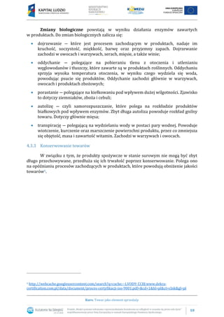 10
Kurs: Towar jako element sprzedaży
Zmiany biologiczne powstają w wyniku działania enzymów zawartych
w produktach. Do zmian biologicznych zalicza się:
 dojrzewanie ― które jest procesem zachodzącym w produktach, nadaje im
kruchość, soczystość, miękkość, barwę oraz przyjemny zapach. Dojrzewanie
zachodzi w owocach i warzywach, serach, mięsie, a także winie;
 oddychanie ― polegające na pobieraniu tlenu z otoczenia i utlenianiu
węglowodanów i tłuszczy, które zawarte są w produktach roślinnych. Oddychaniu
sprzyja wysoka temperatura otoczenia, w wyniku czego wydziela się woda,
powodując psucie się produktów. Oddychanie zachodzi głównie w warzywach,
owocach i produktach zbożowych;
 porastanie ― polegające na kiełkowaniu pod wpływem dużej wilgotności. Zjawisko
to dotyczy ziemniaków, zboża i cebuli;
 autolizę ― czyli samorozpuszczanie, które polega na rozkładzie produktów
białkowych pod wpływem enzymów. Zbyt długa autoliza powoduje rozkład gnilny
towaru. Dotyczy głównie mięsa;
 transpirację ― polegającą na wydzielaniu wody w postaci pary wodnej. Powoduje
wiotczenie, kurczenie oraz marszczenie powierzchni produktu, przez co zmniejsza
się objętość, masa i zawartość witamin. Zachodzi w warzywach i owocach.
4.3.3 Konserwowanie towarów
W związku z tym, że produkty spożywcze w stanie surowym nie mogą być zbyt
długo przechowywane, przedłuża się ich trwałość poprzez konserwowanie. Polega ono
na opóźnianiu procesów zachodzących w produktach, które powodują obniżenie jakości
towarów6.
6 http://webcache.googleusercontent.com/search?q=cache:--LVOD9_CC8J:www.dekra-
certification.com.pl/data/document/proces-certyfikacji-iso-9001.pdf+&cd=1&hl=pl&ct=clnk&gl=pl
 