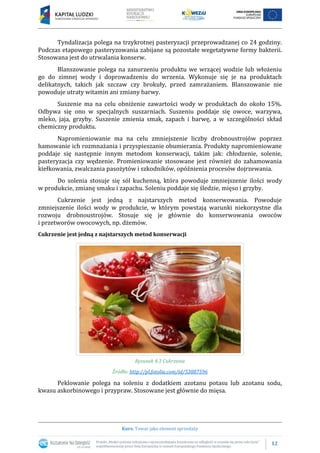 12
Kurs: Towar jako element sprzedaży
Tyndalizacja polega na trzykrotnej pasteryzacji przeprowadzanej co 24 godziny.
Podczas etapowego pasteryzowania zabijane są pozostałe wegetatywne formy bakterii.
Stosowana jest do utrwalania konserw.
Blanszowanie polega na zanurzeniu produktu we wrzącej wodzie lub włożeniu
go do zimnej wody i doprowadzeniu do wrzenia. Wykonuje się je na produktach
delikatnych, takich jak szczaw czy brokuły, przed zamrażaniem. Blanszowanie nie
powoduje utraty witamin ani zmiany barwy.
Suszenie ma na celu obniżenie zawartości wody w produktach do około 15%.
Odbywa się ono w specjalnych suszarniach. Suszeniu poddaje się owoce, warzywa,
mleko, jaja, grzyby. Suszenie zmienia smak, zapach i barwę, a w szczególności skład
chemiczny produktu.
Napromieniowanie ma na celu zmniejszenie liczby drobnoustrojów poprzez
hamowanie ich rozmnażania i przyspieszanie obumierania. Produkty napromieniowane
poddaje się następnie innym metodom konserwacji, takim jak: chłodzenie, solenie,
pasteryzacja czy wędzenie. Promieniowanie stosowane jest również do zahamowania
kiełkowania, zwalczania pasożytów i szkodników, opóźnienia procesów dojrzewania.
Do solenia stosuje się sól kuchenną, która powoduje zmniejszenie ilości wody
w produkcie, zmianę smaku i zapachu. Soleniu poddaje się śledzie, mięso i grzyby.
Cukrzenie jest jedną z najstarszych metod konserwowania. Powoduje
zmniejszenie ilości wody w produkcie, w którym powstają warunki niekorzystne dla
rozwoju drobnoustrojów. Stosuje się je głównie do konserwowania owoców
i przetworów owocowych, np. dżemów.
Cukrzenie jest jedną z najstarszych metod konserwacji
Rysunek 4.3 Cukrzenie
Źródło: http://pl.fotolia.com/id/53887596
Peklowanie polega na soleniu z dodatkiem azotanu potasu lub azotanu sodu,
kwasu askorbinowego i przypraw. Stosowane jest głównie do mięsa.
 