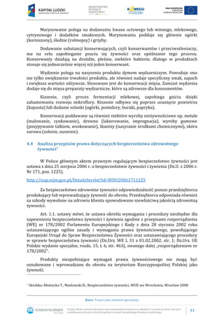 13
Kurs: Towar jako element sprzedaży
Marynowanie polega na dodawaniu kwasu octowego lub winnego, mlekowego,
cytrynowego i dodatków smakowych. Marynowaniu poddaje się głównie ogórki
(korniszony), śledzie (rolmopsy) i grzyby.
Dodawanie substancji konserwujących, czyli konserwantów i przeciwutleniaczy,
ma na celu zapobieganie psuciu się żywności oraz opóźnianie tego procesu.
Konserwanty działają na drożdże, pleśnie, niektóre bakterie, dlatego w produktach
stosuje się jednocześnie więcej niż jeden konserwant.
Wędzenie polega na nasyceniu produktu dymem wędzarniczym. Powoduje ono
nie tylko zwiększenie trwałości produktu, ale również nadaje specyficzny smak, zapach
i zwiększa wartości odżywcze. Stosowane jest do konserwacji mięsa. Zamiast wędzenia
dodaje się do mięsa preparaty wędzarnicze, które są zdrowsze dla konsumentów.
Kiszenie, czyli proces fermentacji mlekowej, zapobiega gniciu dzięki
zahamowaniu rozwoju mikroflory. Kiszenie odbywa się poprzez usunięcie powietrza
(kapusta) lub dodanie solanki (ogórki, pomidory, buraki, papryka).
Konserwacji poddawane są również niektóre wyroby nieżywnościowe np. metale
(malowanie, cynkowanie), drewno (lakierowanie, impregnacja), wyroby gumowe
(posypywanie talkiem, woskowanie), tkaniny (nasycanie środkami chemicznymi), skóra
surowa (solenie, suszenie).
4.4 Analiza przepisów prawa dotyczących bezpieczeństwa zdrowotnego
żywności7
W Polsce głównym aktem prawnym regulującym bezpieczeństwo żywności jest
ustawa z dnia 25 sierpnia 2006 r. o bezpieczeństwie żywności i żywienia (Dz.U. z 2006 r.
Nr 171, poz. 1225).
http://isap.sejm.gov.pl/DetailsServlet?id=WDU20061711225
Za bezpieczeństwo zdrowotne żywności odpowiedzialność ponosi przedsiębiorca
produkujący lub wprowadzający żywność do obrotu. Przedsiębiorca odpowiada również
za szkody wywołane na zdrowiu klienta spowodowane niewłaściwą jakością zdrowotną
żywności.
Art. 1.1. ustawy mówi, że ustawa określa wymagania i procedury niezbędne dla
zapewnienia bezpieczeństwa żywności i żywienia zgodnie z przepisami rozporządzenia
(WE) nr 178/2002 Parlamentu Europejskiego i Rady z dnia 28 stycznia 2002 roku
ustanawiającego ogólne zasady i wymagania prawa żywnościowego, powołującego
Europejski Urząd do Spraw Bezpieczeństwa Żywności oraz ustanawiającego procedury
w sprawie bezpieczeństwa żywności (Dz.Urz. WE L 31 z 01.02.2002, str. 1; Dz.Urz. UE
Polskie wydanie specjalne, rozdz. 15, t. 6, str. 463), zwanego dalej „rozporządzeniem nr
178/2002”.
Produkty niespełniające wymagań prawa żywnościowego nie mogą być
oznakowane i wprowadzane do obrotu na terytorium Rzeczypospolitej Polskiej jako
żywność.
7 Skrabka–Błotnicka T., Masłowski B., Bezpieczeństwo żywności, WUE we Wrocławiu, Wrocław 2008
 