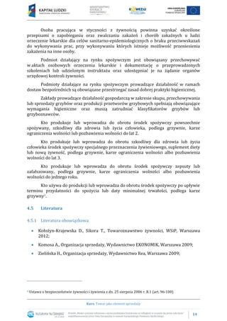14
Kurs: Towar jako element sprzedaży
Osoba pracująca w styczności z żywnością powinna uzyskać określone
przepisami o zapobieganiu oraz zwalczaniu zakażeń i chorób zakaźnych u ludzi
orzeczenie lekarskie dla celów sanitarno-epidemiologicznych o braku przeciwwskazań
do wykonywania prac, przy wykonywaniu których istnieje możliwość przeniesienia
zakażenia na inne osoby.
Podmiot działający na rynku spożywczym jest obowiązany przechowywać
w aktach osobowych orzeczenia lekarskie i dokumentację o przeprowadzonych
szkoleniach lub udzielonym instruktażu oraz udostępniać je na żądanie organów
urzędowej kontroli żywności.
Podmioty działające na rynku spożywczym prowadzące działalność w ramach
dostaw bezpośrednich są obowiązane przestrzegać zasad dobrej praktyki higienicznej.
Zakłady prowadzące działalność gospodarczą w zakresie skupu, przechowywania
lub sprzedaży grzybów oraz produkcji przetworów grzybowych spełniają obowiązujące
wymagania higieniczne oraz muszą zatrudniać klasyfikatorów grzybów lub
grzyboznawców.
Kto produkuje lub wprowadza do obrotu środek spożywczy powszechnie
spożywany, szkodliwy dla zdrowia lub życia człowieka, podlega grzywnie, karze
ograniczenia wolności lub pozbawienia wolności do lat 2.
Kto produkuje lub wprowadza do obrotu szkodliwy dla zdrowia lub życia
człowieka środek spożywczy specjalnego przeznaczenia żywieniowego, suplement diety
lub nową żywność, podlega grzywnie, karze ograniczenia wolności albo pozbawienia
wolności do lat 3.
Kto produkuje lub wprowadza do obrotu środek spożywczy zepsuty lub
zafałszowany, podlega grzywnie, karze ograniczenia wolności albo pozbawienia
wolności do jednego roku.
Kto używa do produkcji lub wprowadza do obrotu środek spożywczy po upływie
terminu przydatności do spożycia lub daty minimalnej trwałości, podlega karze
grzywny8.
4.5 Literatura
4.5.1 Literatura obowiązkowa
 Kołożyn-Krajewska D., Sikora T., Towaroznawstwo żywności, WSiP, Warszawa
2012;
 Komosa A., Organizacja sprzedaży, Wydawnictwo EKONOMIK, Warszawa 2009;
 Zielińska H., Organizacja sprzedaży, Wydawnictwo Rea, Warszawa 2009;
8 Ustawa o bezpieczeństwie żywności i żywienia z dn. 25 sierpnia 2006 r. R.1 (art. 96-100)
 