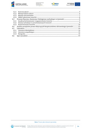 16
Kurs: Towar jako element sprzedaży
4.2.1 Kontrola jakości .................................................................................................................................................................5
4.2.2 Metody badania jakości..................................................................................................................................................6
4.2.3 Metody instrumentalne..................................................................................................................................................7
4.2.4 Odbiór jakościowy towarów ........................................................................................................................................8
4.3 Procesy fizyczne, chemiczne i biologiczne zachodzące w żywności...........................................9
4.3.1 Zasady przechowywania i magazynowania towarów ......................................................................................9
4.3.2 Zmiany zachodzące w przechowywanych towarach ........................................................................................9
4.3.3 Konserwowanie towarów ..........................................................................................................................................10
4.4 Analiza przepisów prawa dotyczących bezpieczeństwa zdrowotnego żywności..............13
4.5 Literatura..........................................................................................................................................................14
4.5.1 Literatura obowiązkowa.............................................................................................................................................14
4.5.2 Literatura uzupełniająca.............................................................................................................................................15
4.5.3 Netografia ..........................................................................................................................................................................15
4.6 Spis rysunków.................................................................................................................................................15
 