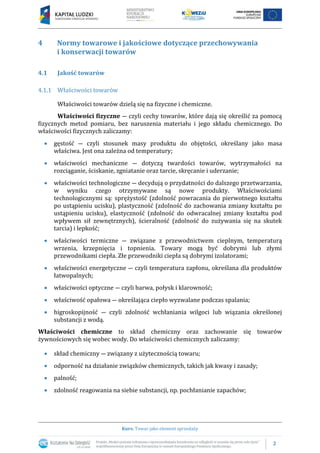 2
Kurs: Towar jako element sprzedaży
4 Normy towarowe i jakościowe dotyczące przechowywania
i konserwacji towarów
4.1 Jakość towarów
4.1.1 Właściwości towarów
Właściwości towarów dzielą się na fizyczne i chemiczne.
Właściwości fizyczne ― czyli cechy towarów, które dają się określić za pomocą
fizycznych metod pomiaru, bez naruszenia materiału i jego składu chemicznego. Do
właściwości fizycznych zaliczamy:
 gęstość ― czyli stosunek masy produktu do objętości, określany jako masa
właściwa. Jest ona zależna od temperatury;
 właściwości mechaniczne ― dotyczą twardości towarów, wytrzymałości na
rozciąganie, ściskanie, zgniatanie oraz tarcie, skręcanie i uderzanie;
 właściwości technologiczne ― decydują o przydatności do dalszego przetwarzania,
w wyniku czego otrzymywane są nowe produkty. Właściwościami
technologicznymi są: sprężystość (zdolność powracania do pierwotnego kształtu
po ustąpieniu ucisku), plastyczność (zdolność do zachowania zmiany kształtu po
ustąpieniu ucisku), elastyczność (zdolność do odwracalnej zmiany kształtu pod
wpływem sił zewnętrznych), ścieralność (zdolność do zużywania się na skutek
tarcia) i lepkość;
 właściwości termiczne ― związane z przewodnictwem cieplnym, temperaturą
wrzenia, krzepnięcia i topnienia. Towary mogą być dobrymi lub złymi
przewodnikami ciepła. Złe przewodniki ciepła są dobrymi izolatorami;
 właściwości energetyczne ― czyli temperatura zapłonu, określana dla produktów
łatwopalnych;
 właściwości optyczne ― czyli barwa, połysk i klarowność;
 właściwość opałowa ― określająca ciepło wyzwalane podczas spalania;
 higroskopijność ― czyli zdolność wchłaniania wilgoci lub wiązania określonej
substancji z wodą.
Właściwości chemiczne to skład chemiczny oraz zachowanie się towarów
żywnościowych się wobec wody. Do właściwości chemicznych zaliczamy:
 skład chemiczny ― związany z użytecznością towaru;
 odporność na działanie związków chemicznych, takich jak kwasy i zasady;
 palność;
 zdolność reagowania na siebie substancji, np. pochłanianie zapachów;
 
