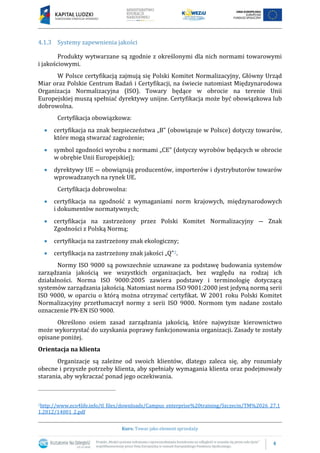 4
Kurs: Towar jako element sprzedaży
4.1.3 Systemy zapewnienia jakości
Produkty wytwarzane są zgodnie z określonymi dla nich normami towarowymi
i jakościowymi.
W Polsce certyfikacją zajmują się Polski Komitet Normalizacyjny, Główny Urząd
Miar oraz Polskie Centrum Badań i Certyfikacji, na świecie natomiast Międzynarodowa
Organizacja Normalizacyjna (ISO). Towary będące w obrocie na terenie Unii
Europejskiej muszą spełniać dyrektywy unijne. Certyfikacja może być obowiązkowa lub
dobrowolna.
Certyfikacja obowiązkowa:
 certyfikacja na znak bezpieczeństwa „B” (obowiązuje w Polsce) dotyczy towarów,
które mogą stwarzać zagrożenie;
 symbol zgodności wyrobu z normami „CE” (dotyczy wyrobów będących w obrocie
w obrębie Unii Europejskiej);
 dyrektywy UE ― obowiązują producentów, importerów i dystrybutorów towarów
wprowadzanych na rynek UE.
Certyfikacja dobrowolna:
 certyfikacja na zgodność z wymaganiami norm krajowych, międzynarodowych
i dokumentów normatywnych;
 certyfikacja na zastrzeżony przez Polski Komitet Normalizacyjny ― Znak
Zgodności z Polską Normą;
 certyfikacja na zastrzeżony znak ekologiczny;
 certyfikacja na zastrzeżony znak jakości „Q”2.
Normy ISO 9000 są powszechnie uznawane za podstawę budowania systemów
zarządzania jakością we wszystkich organizacjach, bez względu na rodzaj ich
działalności. Norma ISO 9000:2005 zawiera podstawy i terminologię dotyczącą
systemów zarządzania jakością. Natomiast norma ISO 9001:2000 jest jedyną normą serii
ISO 9000, w oparciu o którą można otrzymać certyfikat. W 2001 roku Polski Komitet
Normalizacyjny przetłumaczył normy z serii ISO 9000. Normom tym nadane zostało
oznaczenie PN-EN ISO 9000.
Określono osiem zasad zarządzania jakością, które najwyższe kierownictwo
może wykorzystać do uzyskania poprawy funkcjonowania organizacji. Zasady te zostały
opisane poniżej.
Orientacja na klienta
Organizacje są zależne od swoich klientów, dlatego zaleca się, aby rozumiały
obecne i przyszłe potrzeby klienta, aby spełniały wymagania klienta oraz podejmowały
starania, aby wykraczać ponad jego oczekiwania.
2http://www.eco4life.info/tl_files/downloads/Campus_enterprise%20training/Szczecin/TM%2026_27.1
1.2012/14001_2.pdf
 