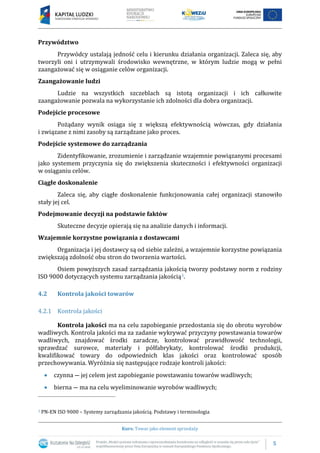 5
Kurs: Towar jako element sprzedaży
Przywództwo
Przywódcy ustalają jedność celu i kierunku działania organizacji. Zaleca się, aby
tworzyli oni i utrzymywali środowisko wewnętrzne, w którym ludzie mogą w pełni
zaangażować się w osiąganie celów organizacji.
Zaangażowanie ludzi
Ludzie na wszystkich szczeblach są istotą organizacji i ich całkowite
zaangażowanie pozwala na wykorzystanie ich zdolności dla dobra organizacji.
Podejście procesowe
Pożądany wynik osiąga się z większą efektywnością wówczas, gdy działania
i związane z nimi zasoby są zarządzane jako proces.
Podejście systemowe do zarządzania
Zidentyfikowanie, zrozumienie i zarządzanie wzajemnie powiązanymi procesami
jako systemem przyczynia się do zwiększenia skuteczności i efektywności organizacji
w osiąganiu celów.
Ciągłe doskonalenie
Zaleca się, aby ciągłe doskonalenie funkcjonowania całej organizacji stanowiło
stały jej cel.
Podejmowanie decyzji na podstawie faktów
Skuteczne decyzje opierają się na analizie danych i informacji.
Wzajemnie korzystne powiązania z dostawcami
Organizacja i jej dostawcy są od siebie zależni, a wzajemnie korzystne powiązania
zwiększają zdolność obu stron do tworzenia wartości.
Osiem powyższych zasad zarządzania jakością tworzy podstawy norm z rodziny
ISO 9000 dotyczących systemu zarządzania jakością3.
4.2 Kontrola jakości towarów
4.2.1 Kontrola jakości
Kontrola jakości ma na celu zapobieganie przedostania się do obrotu wyrobów
wadliwych. Kontrola jakości ma za zadanie wykrywać przyczyny powstawania towarów
wadliwych, znajdować środki zaradcze, kontrolować prawidłowość technologii,
sprawdzać surowce, materiały i półfabrykaty, kontrolować środki produkcji,
kwalifikować towary do odpowiednich klas jakości oraz kontrolować sposób
przechowywania. Wyróżnia się następujące rodzaje kontroli jakości:
 czynna ― jej celem jest zapobieganie powstawaniu towarów wadliwych;
 bierna ― ma na celu wyeliminowanie wyrobów wadliwych;
3 PN-EN ISO 9000 – Systemy zarządzania jakością. Podstawy i terminologia
 
