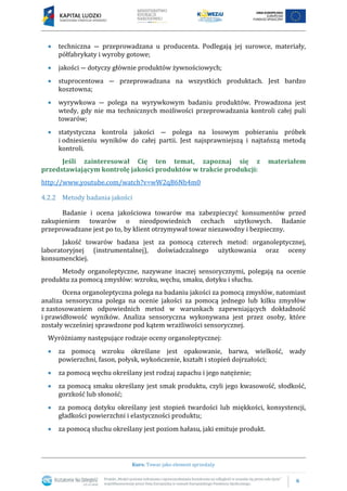 6
Kurs: Towar jako element sprzedaży
 techniczna ― przeprowadzana u producenta. Podlegają jej surowce, materiały,
półfabrykaty i wyroby gotowe;
 jakości ― dotyczy głównie produktów żywnościowych;
 stuprocentowa ― przeprowadzana na wszystkich produktach. Jest bardzo
kosztowna;
 wyrywkowa ― polega na wyrywkowym badaniu produktów. Prowadzona jest
wtedy, gdy nie ma technicznych możliwości przeprowadzania kontroli całej puli
towarów;
 statystyczna kontrola jakości ― polega na losowym pobieraniu próbek
i odniesieniu wyników do całej partii. Jest najsprawniejszą i najtańszą metodą
kontroli.
Jeśli zainteresował Cię ten temat, zapoznaj się z materiałem
przedstawiającym kontrolę jakości produktów w trakcie produkcji:
http://www.youtube.com/watch?v=wW2qB6Nb4m0
4.2.2 Metody badania jakości
Badanie i ocena jakościowa towarów ma zabezpieczyć konsumentów przed
zakupieniem towarów o nieodpowiednich cechach użytkowych. Badanie
przeprowadzane jest po to, by klient otrzymywał towar niezawodny i bezpieczny.
Jakość towarów badana jest za pomocą czterech metod: organoleptycznej,
laboratoryjnej (instrumentalnej), doświadczalnego użytkowania oraz oceny
konsumenckiej.
Metody organoleptyczne, nazywane inaczej sensorycznymi, polegają na ocenie
produktu za pomocą zmysłów: wzroku, węchu, smaku, dotyku i słuchu.
Ocena organoleptyczna polega na badaniu jakości za pomocą zmysłów, natomiast
analiza sensoryczna polega na ocenie jakości za pomocą jednego lub kilku zmysłów
z zastosowaniem odpowiednich metod w warunkach zapewniających dokładność
i prawidłowość wyników. Analiza sensoryczna wykonywana jest przez osoby, które
zostały wcześniej sprawdzone pod kątem wrażliwości sensorycznej.
Wyróżniamy następujące rodzaje oceny organoleptycznej:
 za pomocą wzroku określane jest opakowanie, barwa, wielkość, wady
powierzchni, fason, połysk, wykończenie, kształt i stopień dojrzałości;
 za pomocą węchu określany jest rodzaj zapachu i jego natężenie;
 za pomocą smaku określany jest smak produktu, czyli jego kwasowość, słodkość,
gorzkość lub słoność;
 za pomocą dotyku określany jest stopień twardości lub miękkości, konsystencji,
gładkości powierzchni i elastyczności produktu;
 za pomocą słuchu określany jest poziom hałasu, jaki emituje produkt.
 