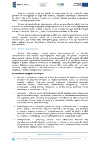 7
Kurs: Towar jako element sprzedaży
Powyższa metoda oceny jest szybka do wykonania, ale jej rzetelność zależy
głównie od oceniającego, od jego stanu zdrowia, zmęczenia fizycznego i wrażliwości
zmysłowej. Na ocenę wpływa również czas trwania badania, panująca temperatura,
światło i sposób jego wykonania.
Metoda doświadczalnego użytkowania polega na sprawdzeniu jakości wyrobu
w warunkach normalnego lub przybliżonego użytkowania. Badanie to jest wykonywane
w przyspieszonym tempie. Metodę tę stosuje się do towarów nowych, produkowanych
z nowych surowców lub wykorzystujących nowe rozwiązania technologiczne.
Metoda oceny konsumenckiej polega na zbieraniu opinii konsumentów na temat
jakości towarów. Badanie polega na przeprowadzaniu ankiet oraz badaniu
sensorycznym. Aby badanie było wiarygodne, grupa oceniająca musi byś stosunkowo
duża i wybrana losowo. Umożliwia to określenie stopnia akceptacji produktu przez
użytkowników.
4.2.3 Metody instrumentalne
Metody laboratoryjne, inaczej zwane instrumentalnymi, są bardziej
skomplikowane niż metody organoleptyczne. Wymagają one przede wszystkim
odpowiedniej, niekiedy drogiej aparatury oraz odczynników. W odróżnieniu od metod
organoleptycznych są jednak bardziej dokładne i obiektywne, a ich wyniki wyrażone są
z reguły w postaci liczbowej. Pozwala to na dokładną i ścisłą charakterystykę jakości
towaru. Badania przeprowadzane są za pomocą takich przyrządów, jak: centymetr,
termometr, waga, suwmiarka, śruba mikrometryczna, mikroskop oraz różnego rodzaju
urządzenia i aparaty podłączone do komputera.
Metody laboratoryjne dzieli się na:
 fizyczne ― stosowane najczęściej w towaroznawstwie do badania określonych
towarów lub grup towarowych. Do metod fizycznych zalicza się mierzenie
towarów, ważenie, oznaczanie gęstości, oznaczanie temperatury topnienia,
oznaczanie lepkości, mikroskopię, refraktometrię, kalorymetrię i badania
mechaniczne. Metody fizyczne stosowane są bardzo często, ponieważ wyniki
uzyskiwane są stosunkowo szybko;
 chemiczne ― polegają na określeniu kwasowości lub zasadowości produktu oraz
jego składu chemicznego. Stosowane są również do ustalenia obecności substancji
zanieczyszczających, substancji świadczących o niewłaściwym stanie świeżości,
oraz substancji konserwujących. Metody te dają bardzo dokładne wyniki, ale czas
oczekiwania na nie jest bardzo długi;
 mikrobiologiczne ― stosowane głównie do oceny przydatności wód, a także przy
ocenie mleka i przetworów mięsnych. Określają one zmiany, jakie zachodzą
w towarach podczas transportu i przechowywania, stopień świeżości, a także
obecność bakterii chorobotwórczych, pleśni i drożdży. Metody mikrobiologiczne
stosowane są również przy ocenie niektórych towarów nieżywnościowych;
 instrumentalne ― pozwalają określić różne właściwości towarów bez
powodowania uszkodzeń i zniszczeń. Cechuje je szybkość wykonywania. Do badań
tych wykorzystuje się aparaturę, której elementami są urządzenia elektroniczne
i nukleoniczne podłączone do komputerów.
 