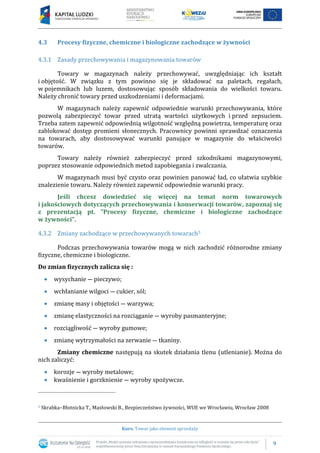 9
Kurs: Towar jako element sprzedaży
4.3 Procesy fizyczne, chemiczne i biologiczne zachodzące w żywności
4.3.1 Zasady przechowywania i magazynowania towarów
Towary w magazynach należy przechowywać, uwzględniając ich kształt
i objętość. W związku z tym powinno się je składować na paletach, regałach,
w pojemnikach lub luzem, dostosowując sposób składowania do wielkości towaru.
Należy chronić towary przed uszkodzeniami i deformacjami.
W magazynach należy zapewnić odpowiednie warunki przechowywania, które
pozwolą zabezpieczyć towar przed utratą wartości użytkowych i przed zepsuciem.
Trzeba zatem zapewnić odpowiednią wilgotność względną powietrza, temperaturę oraz
zablokować dostęp promieni słonecznych. Pracownicy powinni sprawdzać oznaczenia
na towarach, aby dostosowywać warunki panujące w magazynie do właściwości
towarów.
Towary należy również zabezpieczyć przed szkodnikami magazynowymi,
poprzez stosowanie odpowiednich metod zapobiegania i zwalczania.
W magazynach musi być czysto oraz powinien panować ład, co ułatwia szybkie
znalezienie towaru. Należy również zapewnić odpowiednie warunki pracy.
Jeśli chcesz dowiedzieć się więcej na temat norm towarowych
i jakościowych dotyczących przechowywania i konserwacji towarów, zapoznaj się
z prezentacją pt. ”Procesy fizyczne, chemiczne i biologiczne zachodzące
w żywności”.
4.3.2 Zmiany zachodzące w przechowywanych towarach5
Podczas przechowywania towarów mogą w nich zachodzić różnorodne zmiany
fizyczne, chemiczne i biologiczne.
Do zmian fizycznych zalicza się :
 wysychanie ― pieczywo;
 wchłanianie wilgoci ― cukier, sól;
 zmianę masy i objętości ― warzywa;
 zmianę elastyczności na rozciąganie ― wyroby pasmanteryjne;
 rozciągliwość ― wyroby gumowe;
 zmianę wytrzymałości na zerwanie ― tkaniny.
Zmiany chemiczne następują na skutek działania tlenu (utlenianie). Można do
nich zaliczyć:
 korozje ― wyroby metalowe;
 kwaśnienie i gorzknienie ― wyroby spożywcze.
5 Skrabka–Błotnicka T., Masłowski B., Bezpieczeństwo żywności, WUE we Wrocławiu, Wrocław 2008
 