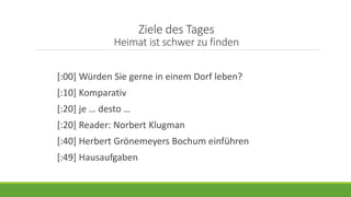 Ziele des Tages
Heimat ist schwer zu finden
[:00] Würden Sie gerne in einem Dorf leben?
[:10] Komparativ
[:20] je … desto …
[:20] Reader: Norbert Klugman
[:40] Herbert Grönemeyers Bochum einführen
[:49] Hausaufgaben
 